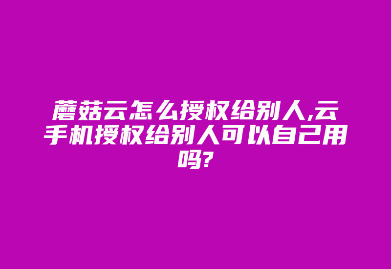 蘑菇云怎么授权给别人,云手机授权给别人可以自己用吗?-加密狗解密网