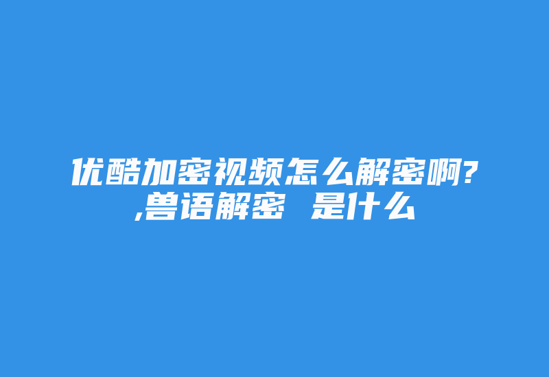 优酷加密视频怎么解密啊?,兽语解密 是什么-加密狗解密网